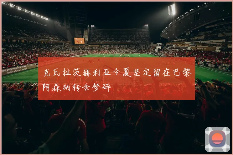 克瓦拉茨赫利亚今夏坚定留在巴黎阿森纳转会梦碎
