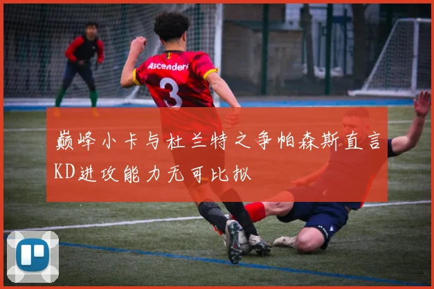 巅峰小卡与杜兰特之争帕森斯直言KD进攻能力无可比拟