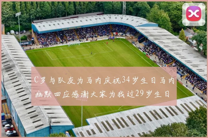 C罗与队友为马内庆祝34岁生日马内幽默回应感谢大家为我过29岁生日