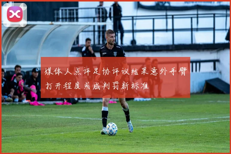 媒体人点评足协评议结果意外手臂打开程度或成判罚新标准