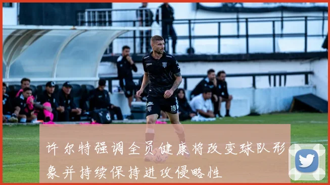 许尔特强调全员健康将改变球队形象并持续保持进攻侵略性