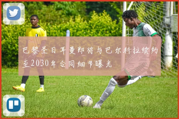 巴黎圣日耳曼即将与巴尔科拉续约至2030年合同细节曝光