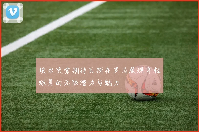 埃尔莫索期待瓦斯在罗马展现年轻球员的无限潜力与魅力