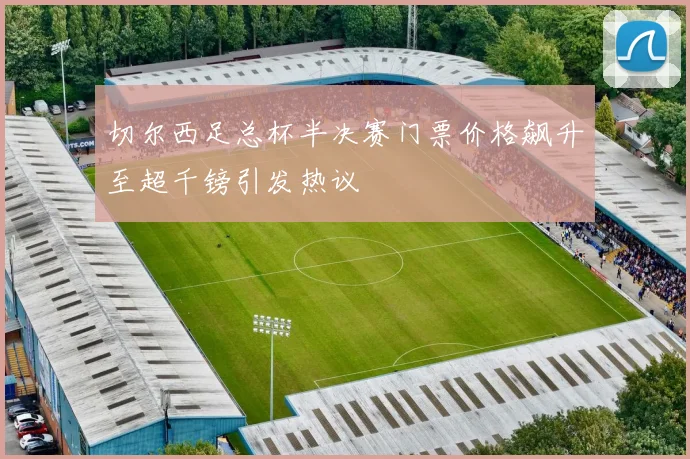 切尔西足总杯半决赛门票价格飙升至超千镑引发热议