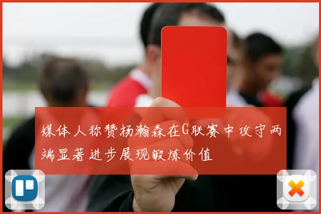媒体人称赞杨瀚森在G联赛中攻守两端显著进步展现锻炼价值