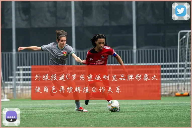 外媒报道C罗或重返耐克品牌形象大使角色再续辉煌合作关系